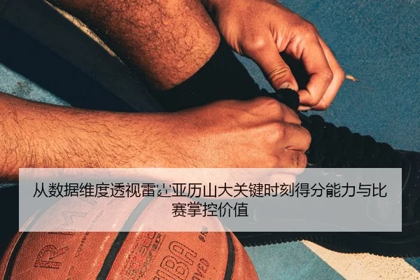 从数据维度透视雷霆亚历山大关键时刻得分能力与比赛掌控价值
